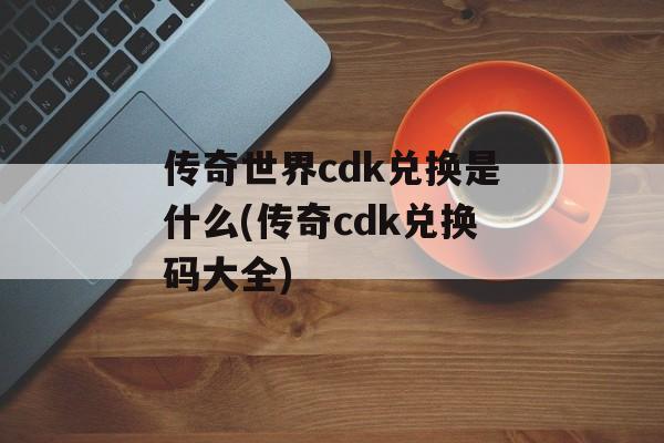 传奇世界cdk兑换是什么(传奇cdk兑换码大全)